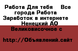 Работа Для тебя  - Все города Работа » Заработок в интернете   . Ненецкий АО,Великовисочное с.